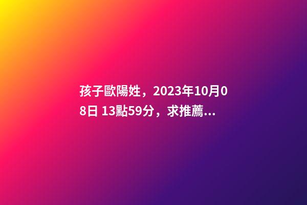 孩子歐陽姓，2023年10月08日 13點59分，求推薦八字好的名字？
